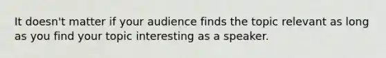 It doesn't matter if your audience finds the topic relevant as long as you find your topic interesting as a speaker.