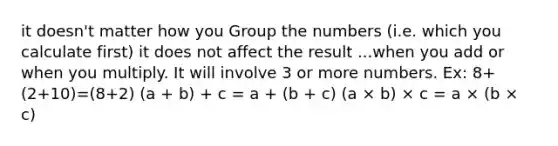 it doesn't matter how you Group the numbers (i.e. which you calculate first) it does not affect the result ...when you add or when you multiply. It will involve 3 or more numbers. Ex: 8+(2+10)=(8+2) (a + b) + c = a + (b + c) (a × b) × c = a × (b × c)