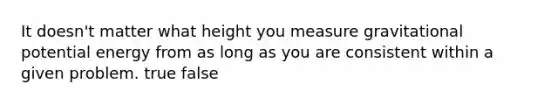 It doesn't matter what height you measure gravitational potential energy from as long as you are consistent within a given problem. true false