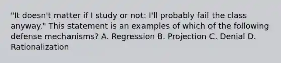 "It doesn't matter if I study or not: I'll probably fail the class anyway." This statement is an examples of which of the following defense mechanisms? A. Regression B. Projection C. Denial D. Rationalization