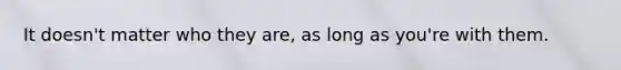 It doesn't matter who they are, as long as you're with them.