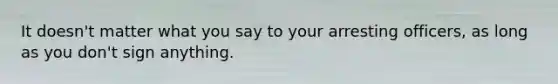It doesn't matter what you say to your arresting officers, as long as you don't sign anything.