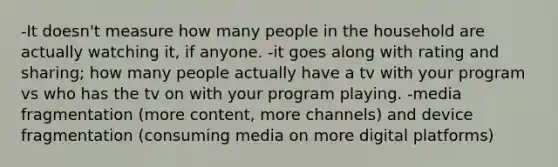 -It doesn't measure how many people in the household are actually watching it, if anyone. -it goes along with rating and sharing; how many people actually have a tv with your program vs who has the tv on with your program playing. -media fragmentation (more content, more channels) and device fragmentation (consuming media on more digital platforms)