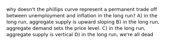 why doesn't the phillips curve represent a permanent trade off between unemployment and inflation in the long run? A) in the long run, aggregate supply is upward sloping B) in the long run, aggregate demand sets the price level. C) in the long run, aggregate supply is vertical D) in the long run, we're all dead