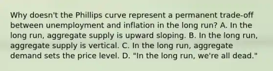 Why​ doesn't the Phillips curve represent a permanent​ trade-off between unemployment and inflation in the long​ run? A. In the long​ run, aggregate supply is upward sloping. B. In the long​ run, aggregate supply is vertical. C. In the long​ run, aggregate demand sets the price level. D. ​"In the long​ run, we're all​ dead."