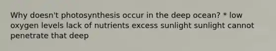 Why doesn't photosynthesis occur in the deep ocean? * low oxygen levels lack of nutrients excess sunlight sunlight cannot penetrate that deep