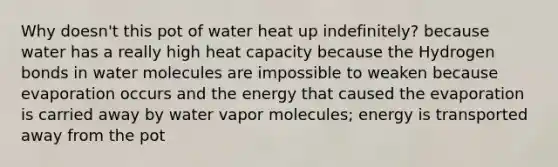 Why doesn't this pot of water heat up indefinitely? because water has a really high heat capacity because the Hydrogen bonds in water molecules are impossible to weaken because evaporation occurs and the energy that caused the evaporation is carried away by water vapor molecules; energy is transported away from the pot