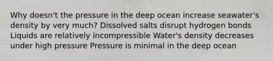 Why doesn't the pressure in the deep ocean increase seawater's density by very much? Dissolved salts disrupt hydrogen bonds Liquids are relatively incompressible Water's density decreases under high pressure Pressure is minimal in the deep ocean