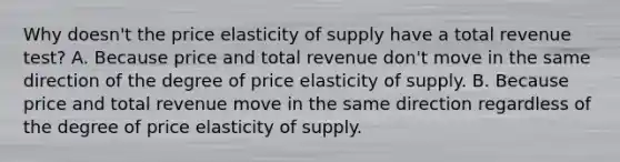 Why doesn't the price elasticity of supply have a total revenue test? A. Because price and total revenue don't move in the same direction of the degree of price elasticity of supply. B. Because price and total revenue move in the same direction regardless of the degree of price elasticity of supply.