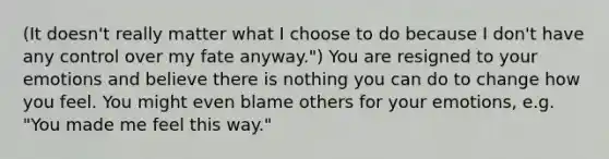 (It doesn't really matter what I choose to do because I don't have any control over my fate anyway.") You are resigned to your emotions and believe there is nothing you can do to change how you feel. You might even blame others for your emotions, e.g. "You made me feel this way."