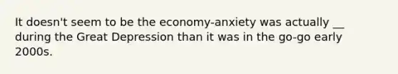 It doesn't seem to be the economy-anxiety was actually __ during the Great Depression than it was in the go-go early 2000s.