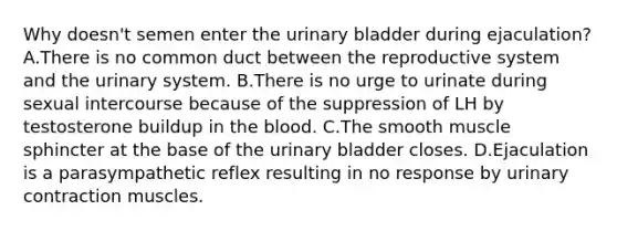 Why doesn't semen enter the urinary bladder during ejaculation? A.There is no common duct between the reproductive system and the urinary system. B.There is no urge to urinate during sexual intercourse because of the suppression of LH by testosterone buildup in the blood. C.The smooth muscle sphincter at the base of the urinary bladder closes. D.Ejaculation is a parasympathetic reflex resulting in no response by urinary contraction muscles.