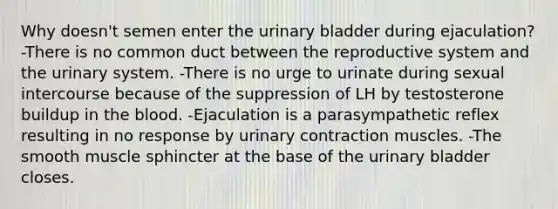 Why doesn't semen enter the <a href='https://www.questionai.com/knowledge/kb9SdfFdD9-urinary-bladder' class='anchor-knowledge'>urinary bladder</a> during ejaculation? -There is no common duct between the reproductive system and the urinary system. -There is no urge to urinate during sexual intercourse because of the suppression of LH by testosterone buildup in <a href='https://www.questionai.com/knowledge/k7oXMfj7lk-the-blood' class='anchor-knowledge'>the blood</a>. -Ejaculation is a parasympathetic reflex resulting in no response by urinary contraction muscles. -The smooth muscle sphincter at the base of the urinary bladder closes.