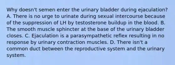 Why doesn't semen enter the urinary bladder during ejaculation? A. There is no urge to urinate during sexual intercourse because of the suppression of LH by testosterone buildup in the blood. B. The smooth muscle sphincter at the base of the urinary bladder closes. C. Ejaculation is a parasympathetic reflex resulting in no response by urinary contraction muscles. D. There isn't a common duct between the reproductive system and the urinary system.