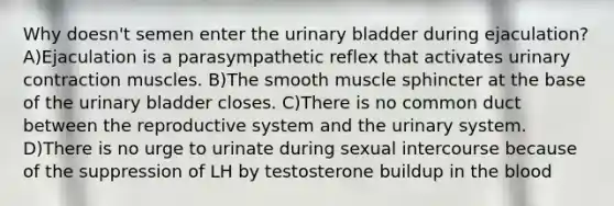 Why doesn't semen enter the urinary bladder during ejaculation? A)Ejaculation is a parasympathetic reflex that activates urinary contraction muscles. B)The smooth muscle sphincter at the base of the urinary bladder closes. C)There is no common duct between the reproductive system and the urinary system. D)There is no urge to urinate during sexual intercourse because of the suppression of LH by testosterone buildup in the blood