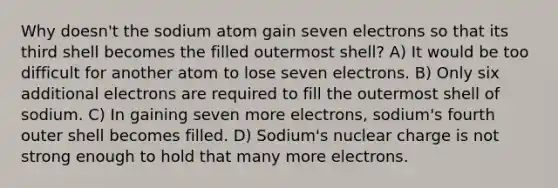 Why doesn't the sodium atom gain seven electrons so that its third shell becomes the filled outermost shell? A) It would be too difficult for another atom to lose seven electrons. B) Only six additional electrons are required to fill the outermost shell of sodium. C) In gaining seven more electrons, sodium's fourth outer shell becomes filled. D) Sodium's nuclear charge is not strong enough to hold that many more electrons.