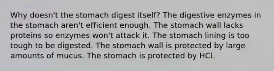 Why doesn't <a href='https://www.questionai.com/knowledge/kLccSGjkt8-the-stomach' class='anchor-knowledge'>the stomach</a> digest itself? The <a href='https://www.questionai.com/knowledge/kK14poSlmL-digestive-enzymes' class='anchor-knowledge'>digestive enzymes</a> in the stomach aren't efficient enough. The stomach wall lacks proteins so enzymes won't attack it. The stomach lining is too tough to be digested. The stomach wall is protected by large amounts of mucus. The stomach is protected by HCl.