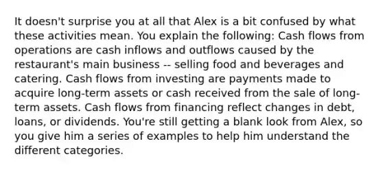 It doesn't surprise you at all that Alex is a bit confused by what these activities mean. You explain the following: Cash flows from operations are cash inflows and outflows caused by the restaurant's main business -- selling food and beverages and catering. Cash flows from investing are payments made to acquire long-term assets or cash received from the sale of long-term assets. Cash flows from financing reflect changes in debt, loans, or dividends. You're still getting a blank look from Alex, so you give him a series of examples to help him understand the different categories.