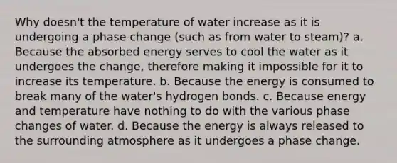 Why doesn't the temperature of water increase as it is undergoing a phase change (such as from water to steam)? a. Because the absorbed energy serves to cool the water as it undergoes the change, therefore making it impossible for it to increase its temperature. b. Because the energy is consumed to break many of the water's hydrogen bonds. c. Because energy and temperature have nothing to do with the various phase changes of water. d. Because the energy is always released to the surrounding atmosphere as it undergoes a phase change.