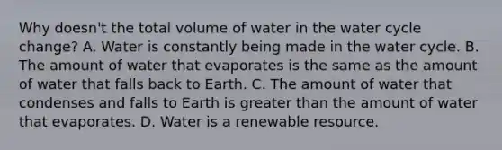 Why doesn't the total volume of water in the water cycle change? A. Water is constantly being made in the water cycle. B. The amount of water that evaporates is the same as the amount of water that falls back to Earth. C. The amount of water that condenses and falls to Earth is greater than the amount of water that evaporates. D. Water is a renewable resource.