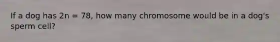 If a dog has 2n = 78, how many chromosome would be in a dog's sperm cell?