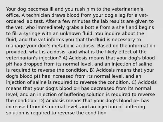 Your dog becomes ill and you rush him to the veterinarian's office. A technician draws blood from your dog's leg for a vet-ordered lab test. After a few minutes the lab results are given to the vet, who immediately grabs a bottle from a shelf and begins to fill a syringe with an unknown fluid. You inquire about the fluid, and the vet informs you that the fluid is necessary to manage your dog's metabolic acidosis. Based on the information provided, what is acidosis, and what is the likely effect of the veterinarian's injection? A) Acidosis means that your dog's blood pH has dropped from its normal level, and an injection of saline is required to reverse the condition. B) Acidosis means that your dog's blood pH has increased from its normal level, and an injection of saline is required to reverse the condition. C) Acidosis means that your dog's blood pH has decreased from its normal level, and an injection of buffering solution is required to reverse the condition. D) Acidosis means that your dog's blood pH has increased from its normal level, and an injection of buffering solution is required to reverse the condition