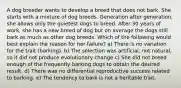 A dog breeder wants to develop a breed that does not bark. She starts with a mixture of dog breeds. Generation after generation, she allows only the quietest dogs to breed. After 30 years of work, she has a new breed of dog but on average the dogs still bark as much as other dog breeds. Which of the following would best explain the reason for her failure? a) There is no variation for the trait (barking). b) The selection was artificial, not natural, so it did not produce evolutionary change c) She did not breed enough of the frequently barking dogs to obtain the desired result. d) There was no differential reproductive success related to barking. e) The tendency to bark is not a heritable trait.