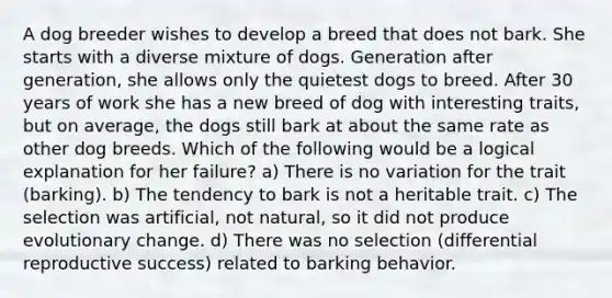 A dog breeder wishes to develop a breed that does not bark. She starts with a diverse mixture of dogs. Generation after generation, she allows only the quietest dogs to breed. After 30 years of work she has a new breed of dog with interesting traits, but on average, the dogs still bark at about the same rate as other dog breeds. Which of the following would be a logical explanation for her failure? a) There is no variation for the trait (barking). b) The tendency to bark is not a heritable trait. c) The selection was artificial, not natural, so it did not produce evolutionary change. d) There was no selection (differential reproductive success) related to barking behavior.