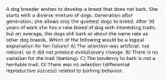 A dog breeder wishes to develop a breed that does not bark. She starts with a diverse mixture of dogs. Generation after generation, she allows only the quietest dogs to breed. After 30 years of work she has a new breed of dog with interesting traits, but on average, the dogs still bark at about the same rate as other dog breeds. Which of the following would be a logical explanation for her failure? A) The selection was artificial, not natural, so it did not produce evolutionary change. B) There is no variation for the trait (barking). C) The tendency to bark is not a heritable trait. D) There was no selection (differential reproductive success) related to barking behavior.