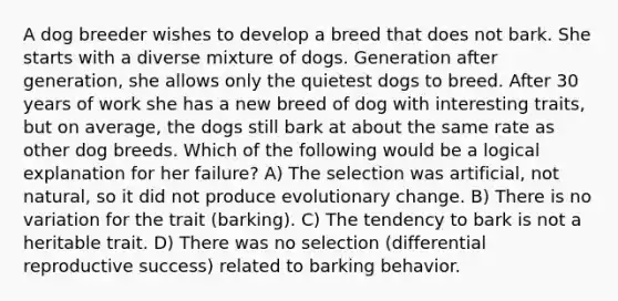 A dog breeder wishes to develop a breed that does not bark. She starts with a diverse mixture of dogs. Generation after generation, she allows only the quietest dogs to breed. After 30 years of work she has a new breed of dog with interesting traits, but on average, the dogs still bark at about the same rate as other dog breeds. Which of the following would be a logical explanation for her failure? A) The selection was artificial, not natural, so it did not produce evolutionary change. B) There is no variation for the trait (barking). C) The tendency to bark is not a heritable trait. D) There was no selection (differential reproductive success) related to barking behavior.