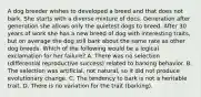 A dog breeder wishes to developed a breed and that does not bark. She starts with a diverse mixture of docs. Generation after generation she allows only the quietest dogs to breed. After 30 years of work she has a new breed of dog with interesting traits, but on average the dog still bark about the same rate as other dog breeds. Which of the following would be a logical exclamation for her failure? A. There was no selection (differential reproductive success) related to barking behavior. B. The selection was artificial, not natural, so it did not produce evolutionary change. C. The tendency to bark is not a heritable trait. D. There is no variation for the trait (barking).