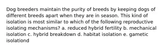 Dog breeders maintain the purity of breeds by keeping dogs of different breeds apart when they are in season. This kind of isolation is most similar to which of the following reproductive isolating mechanisms? a. reduced hybrid fertility b. mechanical isolation c. hybrid breakdown d. habitat isolation e. gametic isolationd