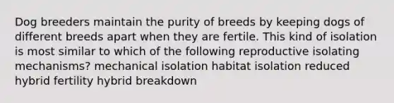 Dog breeders maintain the purity of breeds by keeping dogs of different breeds apart when they are fertile. This kind of isolation is most similar to which of the following reproductive isolating mechanisms? mechanical isolation habitat isolation reduced hybrid fertility hybrid breakdown