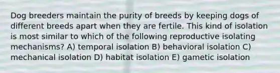 Dog breeders maintain the purity of breeds by keeping dogs of different breeds apart when they are fertile. This kind of isolation is most similar to which of the following reproductive isolating mechanisms? A) temporal isolation B) behavioral isolation C) mechanical isolation D) habitat isolation E) gametic isolation