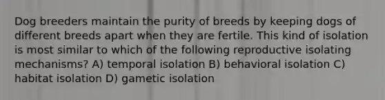 Dog breeders maintain the purity of breeds by keeping dogs of different breeds apart when they are fertile. This kind of isolation is most similar to which of the following reproductive isolating mechanisms? A) temporal isolation B) behavioral isolation C) habitat isolation D) gametic isolation