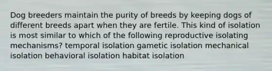 Dog breeders maintain the purity of breeds by keeping dogs of different breeds apart when they are fertile. This kind of isolation is most similar to which of the following reproductive isolating mechanisms? temporal isolation gametic isolation mechanical isolation behavioral isolation habitat isolation