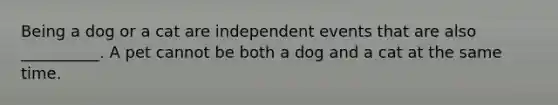 Being a dog or a cat are independent events that are also __________. A pet cannot be both a dog and a cat at the same time.