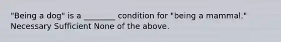 "Being a dog" is a ________ condition for "being a mammal." Necessary Sufficient None of the above.