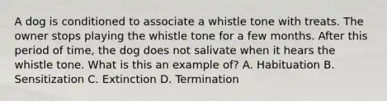 A dog is conditioned to associate a whistle tone with treats. The owner stops playing the whistle tone for a few months. After this period of time, the dog does not salivate when it hears the whistle tone. What is this an example of? A. Habituation B. Sensitization C. Extinction D. Termination