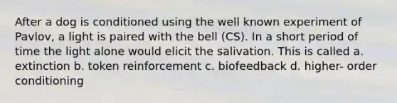 After a dog is conditioned using the well known experiment of Pavlov, a light is paired with the bell (CS). In a short period of time the light alone would elicit the salivation. This is called a. extinction b. token reinforcement c. biofeedback d. higher- order conditioning