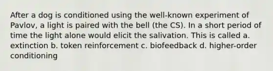 After a dog is conditioned using the well-known experiment of Pavlov, a light is paired with the bell (the CS). In a short period of time the light alone would elicit the salivation. This is called a. extinction b. token reinforcement c. biofeedback d. higher-order conditioning