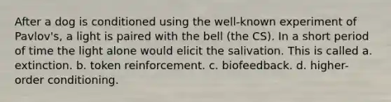 After a dog is conditioned using the well-known experiment of Pavlov's, a light is paired with the bell (the CS). In a short period of time the light alone would elicit the salivation. This is called a. extinction. b. token reinforcement. c. biofeedback. d. higher-order conditioning.