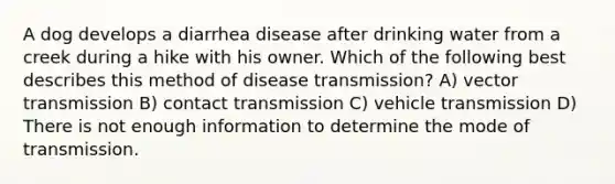 A dog develops a diarrhea disease after drinking water from a creek during a hike with his owner. Which of the following best describes this method of disease transmission? A) vector transmission B) contact transmission C) vehicle transmission D) There is not enough information to determine the mode of transmission.