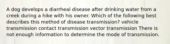 A dog develops a diarrheal disease after drinking water from a creek during a hike with his owner. Which of the following best describes this method of disease transmission? vehicle transmission contact transmission vector transmission There is not enough information to determine the mode of transmission.