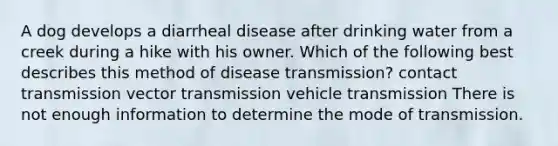 A dog develops a diarrheal disease after drinking water from a creek during a hike with his owner. Which of the following best describes this method of disease transmission? contact transmission vector transmission vehicle transmission There is not enough information to determine the mode of transmission.