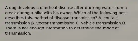 A dog develops a diarrheal disease after drinking water from a creek during a hike with his owner. Which of the following best describes this method of disease transmission? A. contact transmission B. vector transmission C. vehicle transmission D. There is not enough information to determine the mode of transmission.