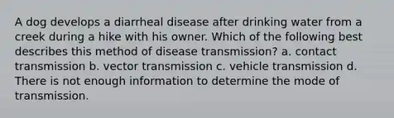 A dog develops a diarrheal disease after drinking water from a creek during a hike with his owner. Which of the following best describes this method of disease transmission? a. contact transmission b. vector transmission c. vehicle transmission d. There is not enough information to determine the mode of transmission.