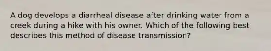 A dog develops a diarrheal disease after drinking water from a creek during a hike with his owner. Which of the following best describes this method of disease transmission?