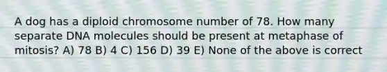 A dog has a diploid chromosome number of 78. How many separate DNA molecules should be present at metaphase of mitosis? A) 78 B) 4 C) 156 D) 39 E) None of the above is correct