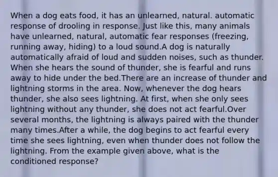 When a dog eats food, it has an unlearned, natural. automatic response of drooling in response. Just like this, many animals have unlearned, natural, automatic fear responses (freezing, running away, hiding) to a loud sound.A dog is naturally automatically afraid of loud and sudden noises, such as thunder. When she hears the sound of thunder, she is fearful and runs away to hide under the bed.There are an increase of thunder and lightning storms in the area. Now, whenever the dog hears thunder, she also sees lightning. At first, when she only sees lightning without any thunder, she does not act fearful.Over several months, the lightning is always paired with the thunder many times.After a while, the dog begins to act fearful every time she sees lightning, even when thunder does not follow the lightning. From the example given above, what is the conditioned response?